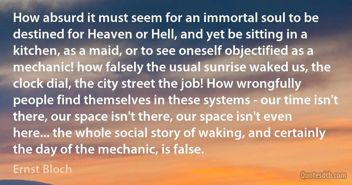 How absurd it must seem for an immortal soul to be destined for Heaven or Hell, and yet be sitting in a kitchen, as a maid, or to see oneself objectified as a mechanic! how falsely the usual sunrise waked us, the clock dial, the city street the job! How wrongfully people find themselves in these systems - our time isn't there, our space isn't there, our space isn't even here... the whole social story of waking, and certainly the day of the mechanic, is false. (Ernst Bloch)