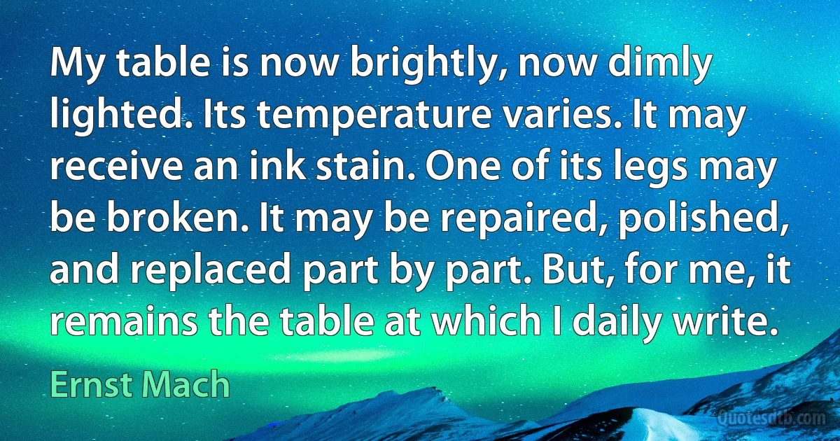 My table is now brightly, now dimly lighted. Its temperature varies. It may receive an ink stain. One of its legs may be broken. It may be repaired, polished, and replaced part by part. But, for me, it remains the table at which I daily write. (Ernst Mach)