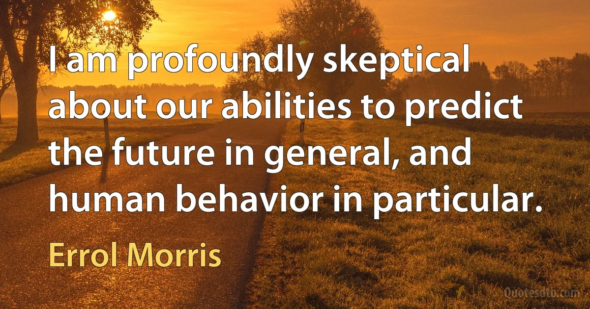 I am profoundly skeptical about our abilities to predict the future in general, and human behavior in particular. (Errol Morris)