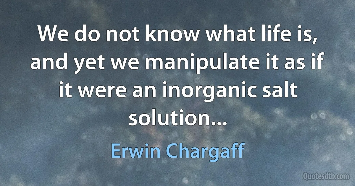 We do not know what life is, and yet we manipulate it as if it were an inorganic salt solution... (Erwin Chargaff)