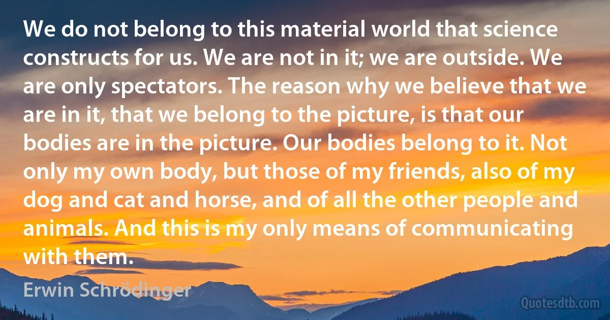 We do not belong to this material world that science constructs for us. We are not in it; we are outside. We are only spectators. The reason why we believe that we are in it, that we belong to the picture, is that our bodies are in the picture. Our bodies belong to it. Not only my own body, but those of my friends, also of my dog and cat and horse, and of all the other people and animals. And this is my only means of communicating with them. (Erwin Schrödinger)