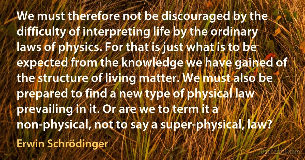 We must therefore not be discouraged by the difficulty of interpreting life by the ordinary laws of physics. For that is just what is to be expected from the knowledge we have gained of the structure of living matter. We must also be prepared to find a new type of physical law prevailing in it. Or are we to term it a non-physical, not to say a super-physical, law? (Erwin Schrödinger)