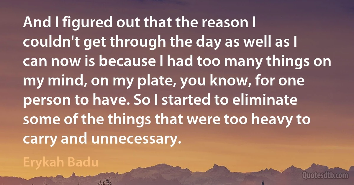 And I figured out that the reason I couldn't get through the day as well as I can now is because I had too many things on my mind, on my plate, you know, for one person to have. So I started to eliminate some of the things that were too heavy to carry and unnecessary. (Erykah Badu)