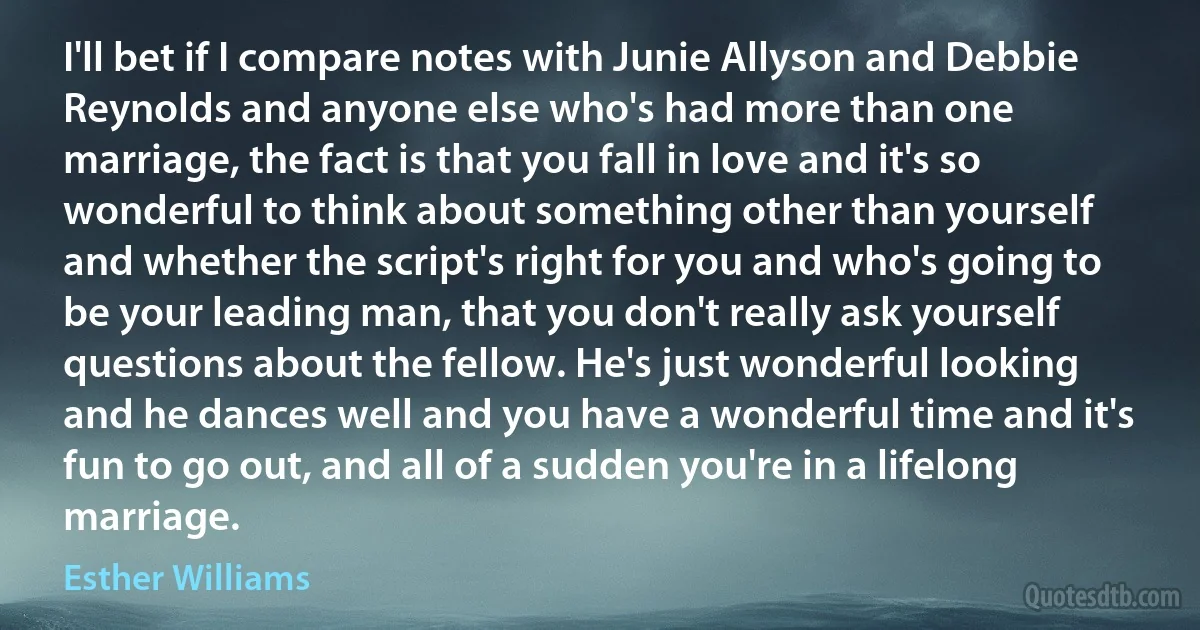 I'll bet if I compare notes with Junie Allyson and Debbie Reynolds and anyone else who's had more than one marriage, the fact is that you fall in love and it's so wonderful to think about something other than yourself and whether the script's right for you and who's going to be your leading man, that you don't really ask yourself questions about the fellow. He's just wonderful looking and he dances well and you have a wonderful time and it's fun to go out, and all of a sudden you're in a lifelong marriage. (Esther Williams)