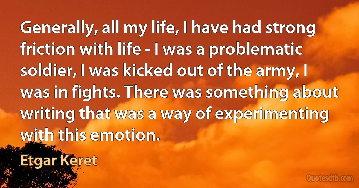 Generally, all my life, I have had strong friction with life - I was a problematic soldier, I was kicked out of the army, I was in fights. There was something about writing that was a way of experimenting with this emotion. (Etgar Keret)