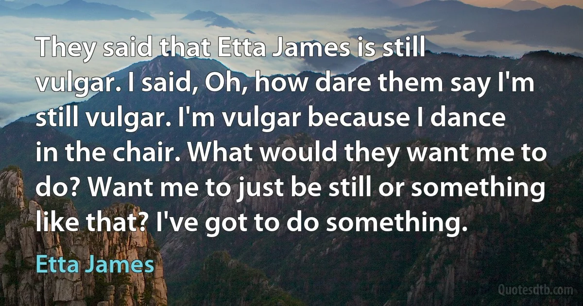 They said that Etta James is still vulgar. I said, Oh, how dare them say I'm still vulgar. I'm vulgar because I dance in the chair. What would they want me to do? Want me to just be still or something like that? I've got to do something. (Etta James)