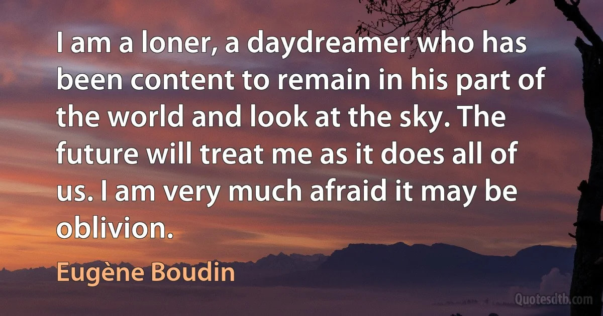 I am a loner, a daydreamer who has been content to remain in his part of the world and look at the sky. The future will treat me as it does all of us. I am very much afraid it may be oblivion. (Eugène Boudin)