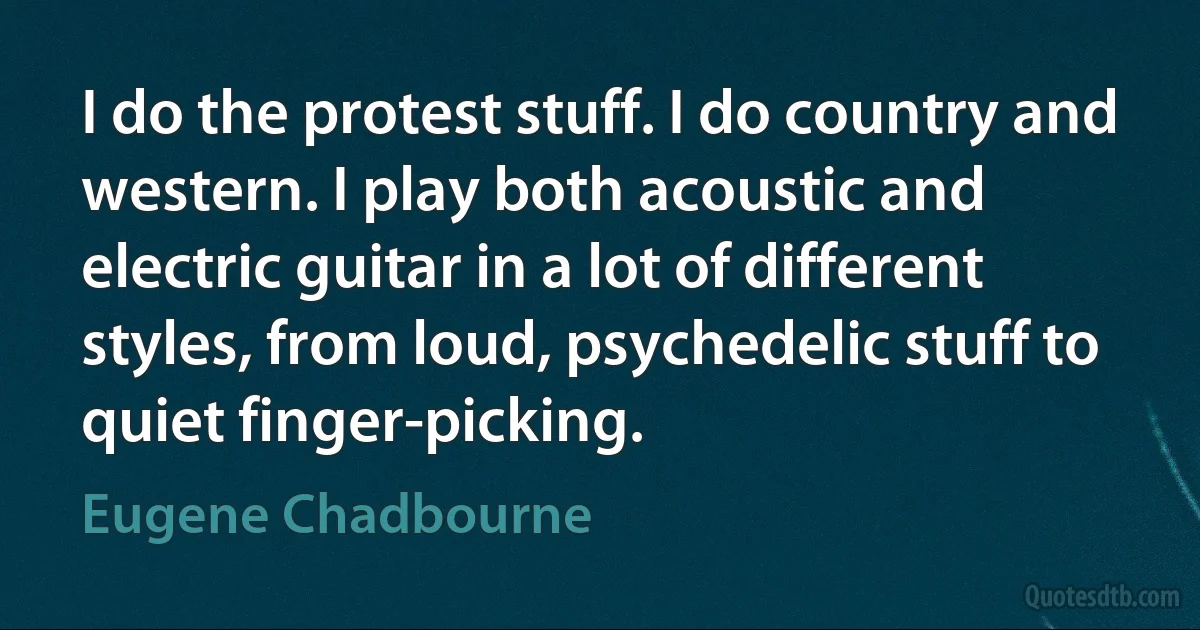 I do the protest stuff. I do country and western. I play both acoustic and electric guitar in a lot of different styles, from loud, psychedelic stuff to quiet finger-picking. (Eugene Chadbourne)