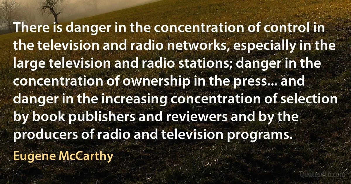 There is danger in the concentration of control in the television and radio networks, especially in the large television and radio stations; danger in the concentration of ownership in the press... and danger in the increasing concentration of selection by book publishers and reviewers and by the producers of radio and television programs. (Eugene McCarthy)