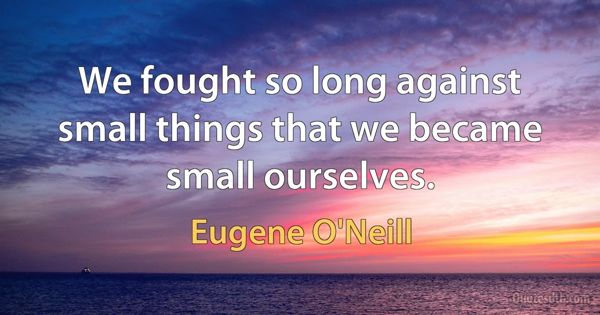 We fought so long against small things that we became small ourselves. (Eugene O'Neill)