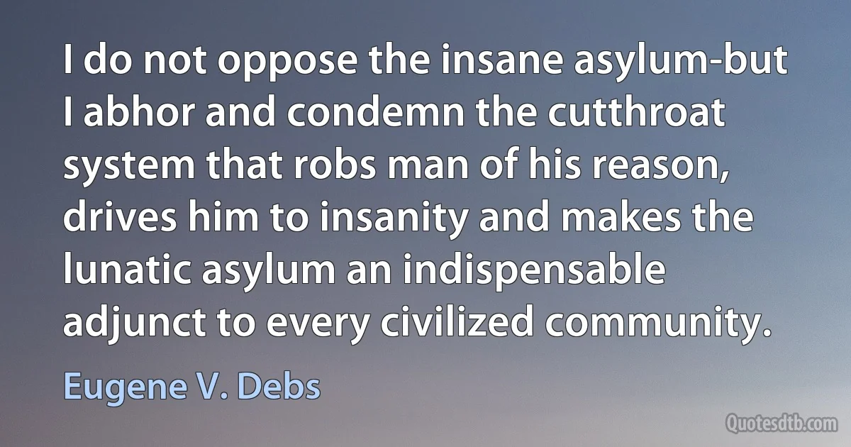 I do not oppose the insane asylum-but I abhor and condemn the cutthroat system that robs man of his reason, drives him to insanity and makes the lunatic asylum an indispensable adjunct to every civilized community. (Eugene V. Debs)