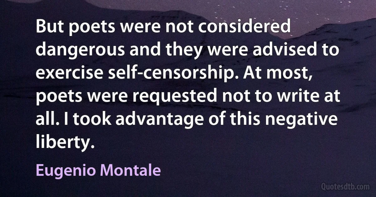 But poets were not considered dangerous and they were advised to exercise self-censorship. At most, poets were requested not to write at all. I took advantage of this negative liberty. (Eugenio Montale)