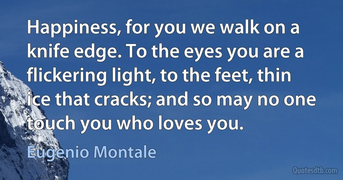 Happiness, for you we walk on a knife edge. To the eyes you are a flickering light, to the feet, thin ice that cracks; and so may no one touch you who loves you. (Eugenio Montale)