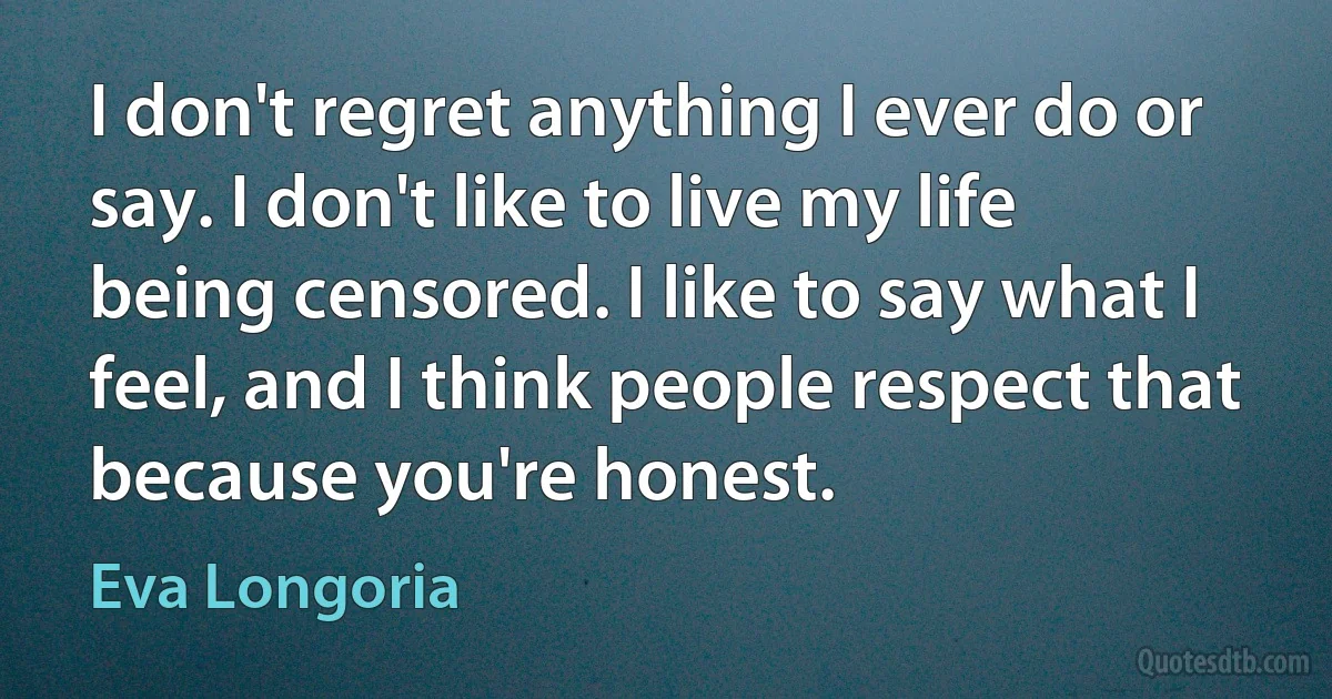 I don't regret anything I ever do or say. I don't like to live my life being censored. I like to say what I feel, and I think people respect that because you're honest. (Eva Longoria)