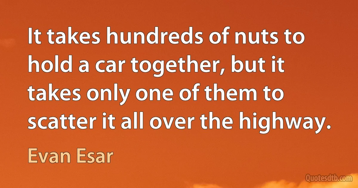 It takes hundreds of nuts to hold a car together, but it takes only one of them to scatter it all over the highway. (Evan Esar)