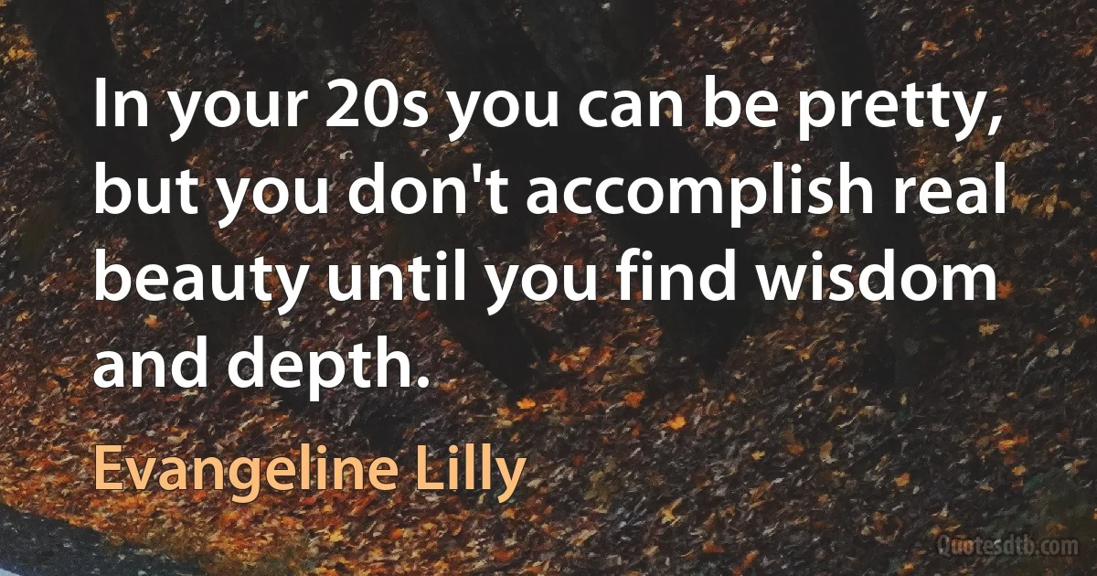 In your 20s you can be pretty, but you don't accomplish real beauty until you find wisdom and depth. (Evangeline Lilly)