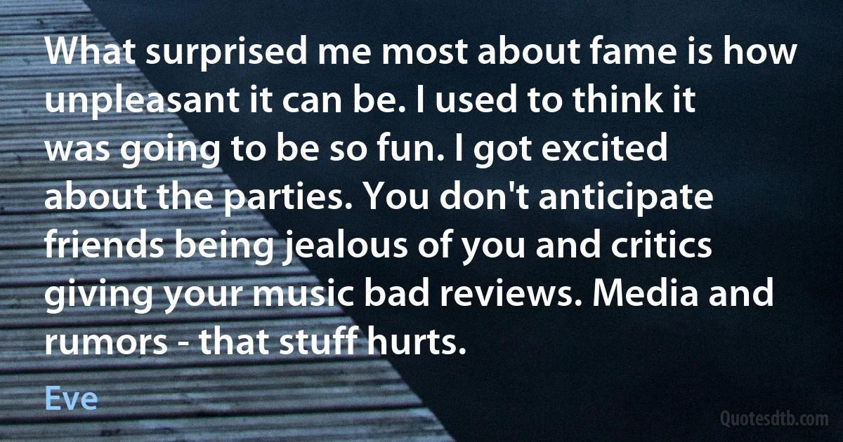 What surprised me most about fame is how unpleasant it can be. I used to think it was going to be so fun. I got excited about the parties. You don't anticipate friends being jealous of you and critics giving your music bad reviews. Media and rumors - that stuff hurts. (Eve)