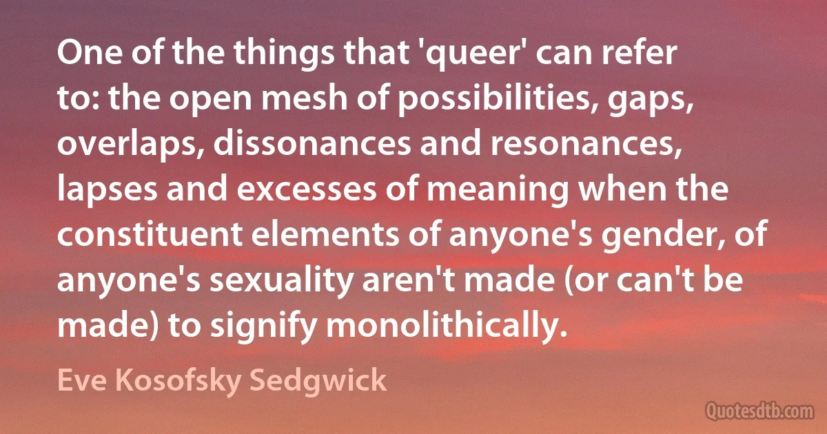 One of the things that 'queer' can refer to: the open mesh of possibilities, gaps, overlaps, dissonances and resonances, lapses and excesses of meaning when the constituent elements of anyone's gender, of anyone's sexuality aren't made (or can't be made) to signify monolithically. (Eve Kosofsky Sedgwick)