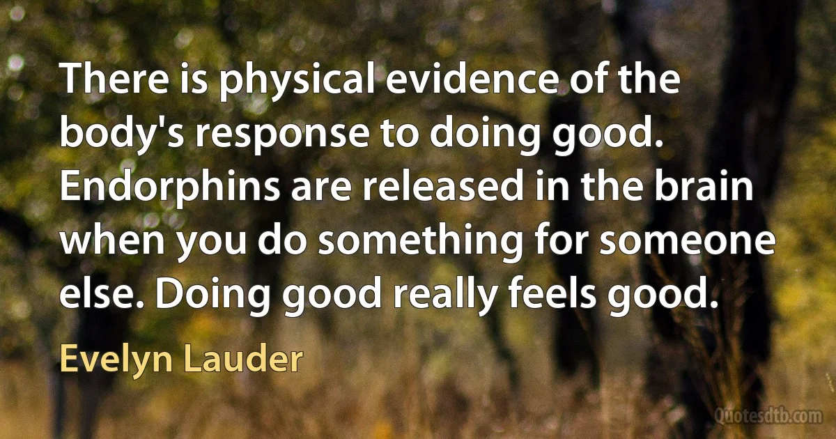 There is physical evidence of the body's response to doing good. Endorphins are released in the brain when you do something for someone else. Doing good really feels good. (Evelyn Lauder)