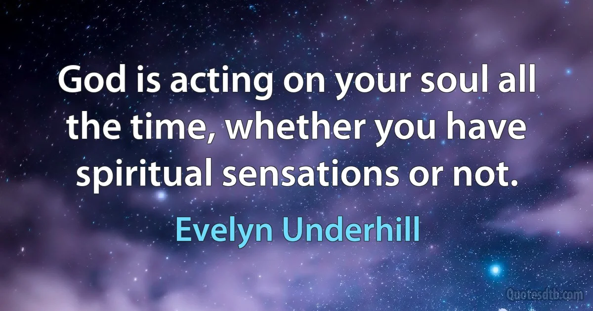 God is acting on your soul all the time, whether you have spiritual sensations or not. (Evelyn Underhill)