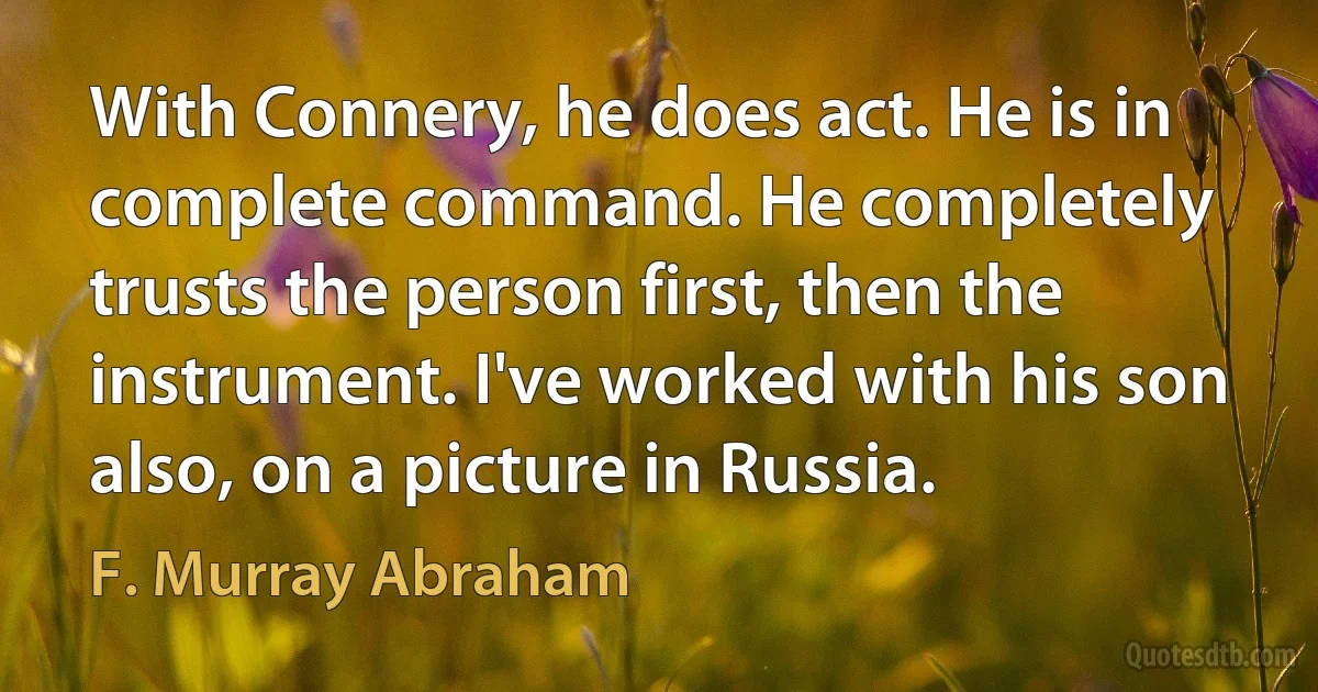 With Connery, he does act. He is in complete command. He completely trusts the person first, then the instrument. I've worked with his son also, on a picture in Russia. (F. Murray Abraham)