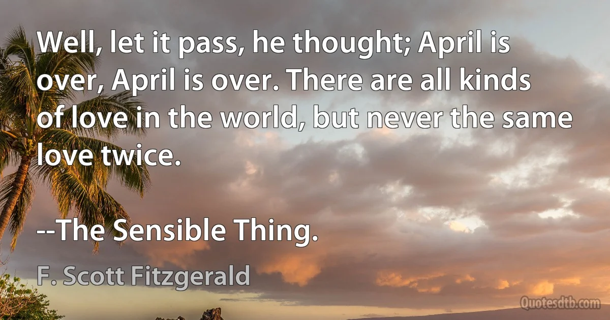 Well, let it pass, he thought; April is over, April is over. There are all kinds of love in the world, but never the same love twice.

--The Sensible Thing. (F. Scott Fitzgerald)