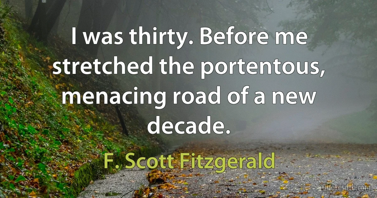 I was thirty. Before me stretched the portentous, menacing road of a new decade. (F. Scott Fitzgerald)