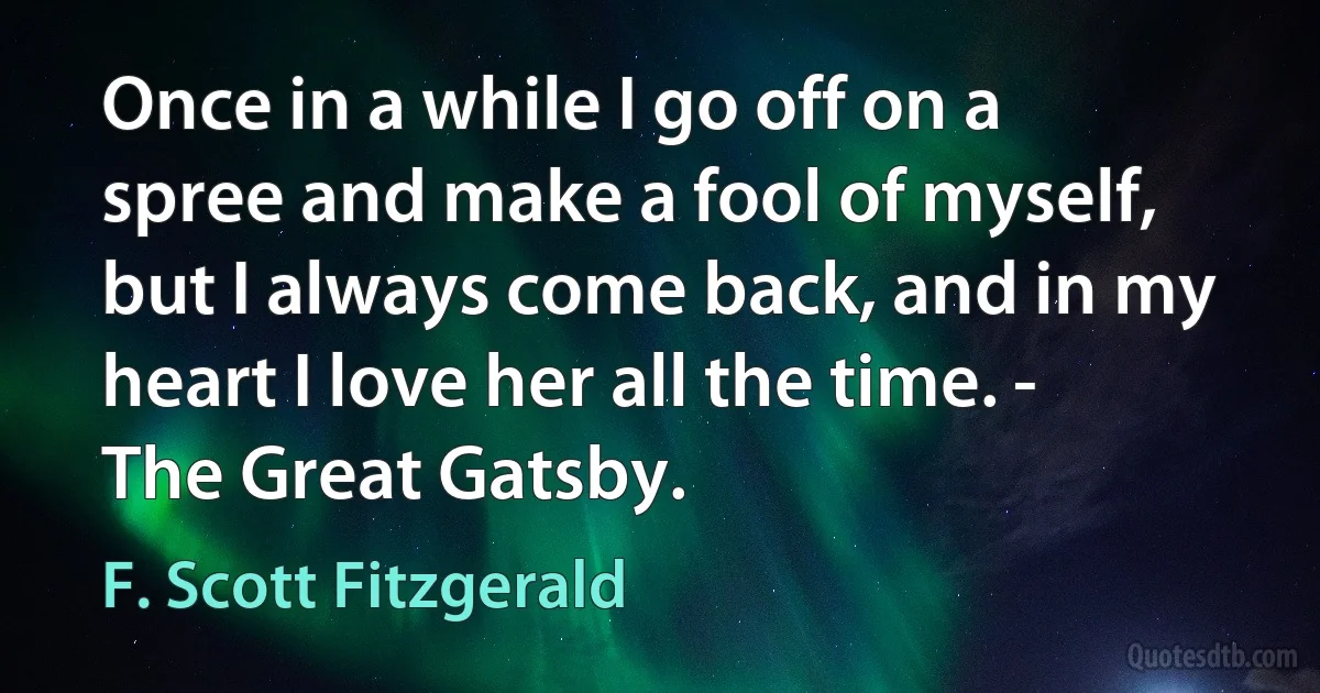 Once in a while I go off on a spree and make a fool of myself, but I always come back, and in my heart I love her all the time. - The Great Gatsby. (F. Scott Fitzgerald)