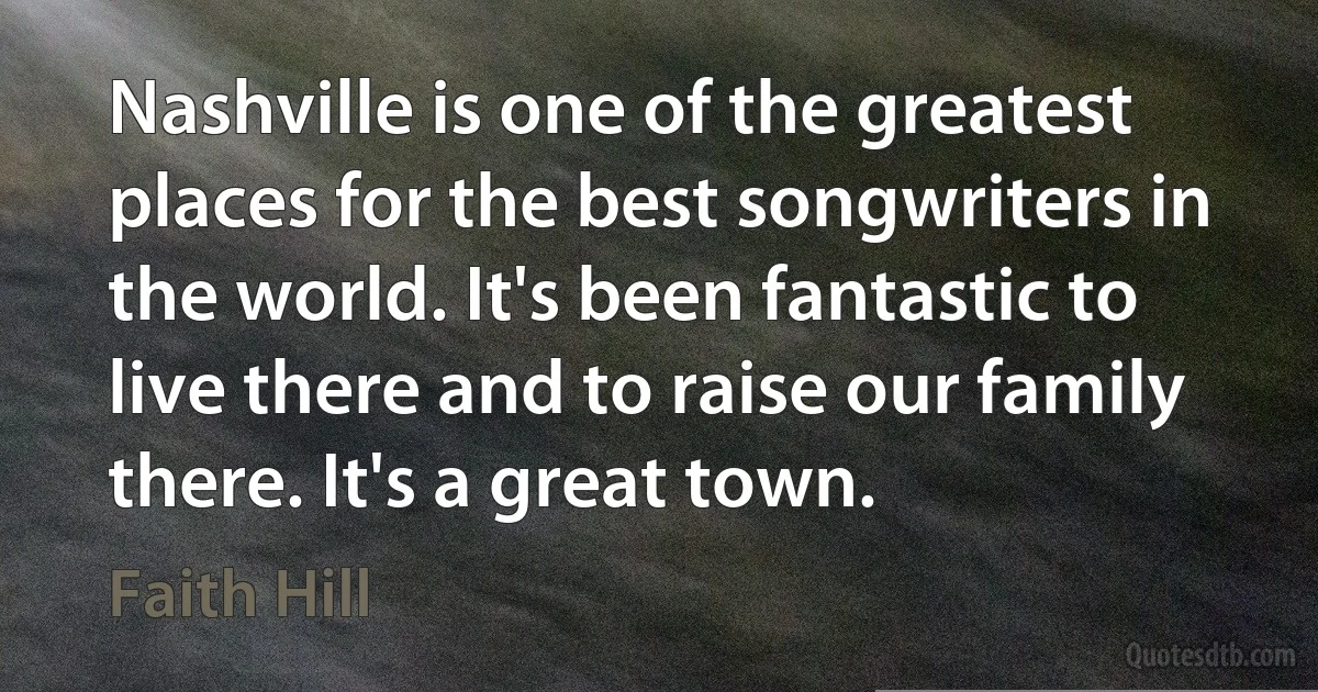 Nashville is one of the greatest places for the best songwriters in the world. It's been fantastic to live there and to raise our family there. It's a great town. (Faith Hill)