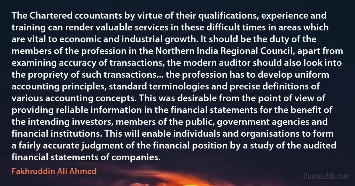 The Chartered ccountants by virtue of their qualifications, experience and training can render valuable services in these difficult times in areas which are vital to economic and industrial growth. It should be the duty of the members of the profession in the Northern India Regional Council, apart from examining accuracy of transactions, the modern auditor should also look into the propriety of such transactions... the profession has to develop uniform accounting principles, standard terminologies and precise definitions of various accounting concepts. This was desirable from the point of view of providing reliable information in the financial statements for the benefit of the intending investors, members of the public, government agencies and financial institutions. This will enable individuals and organisations to form a fairly accurate judgment of the financial position by a study of the audited financial statements of companies. (Fakhruddin Ali Ahmed)