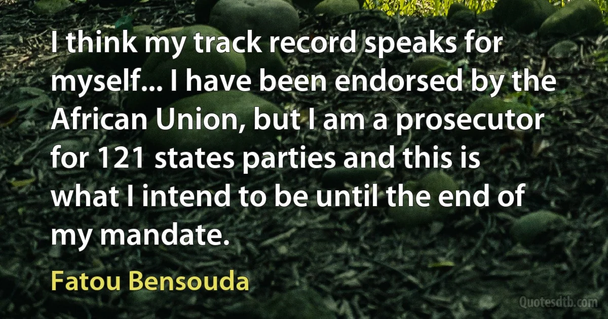 I think my track record speaks for myself... I have been endorsed by the African Union, but I am a prosecutor for 121 states parties and this is what I intend to be until the end of my mandate. (Fatou Bensouda)