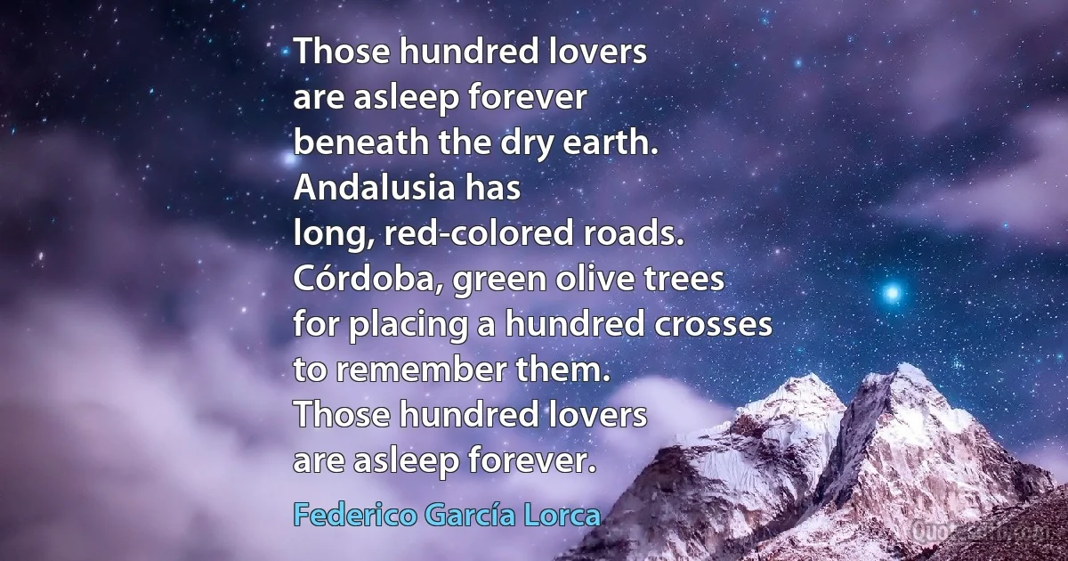 Those hundred lovers
are asleep forever
beneath the dry earth.
Andalusia has
long, red-colored roads.
Córdoba, green olive trees
for placing a hundred crosses
to remember them.
Those hundred lovers
are asleep forever. (Federico García Lorca)