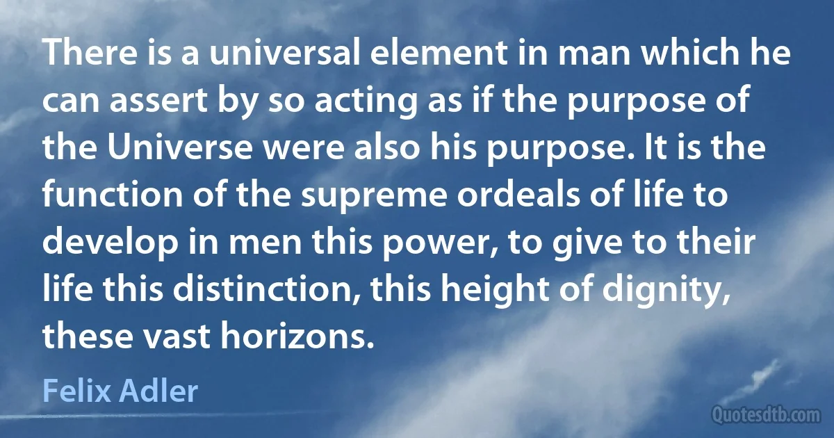 There is a universal element in man which he can assert by so acting as if the purpose of the Universe were also his purpose. It is the function of the supreme ordeals of life to develop in men this power, to give to their life this distinction, this height of dignity, these vast horizons. (Felix Adler)