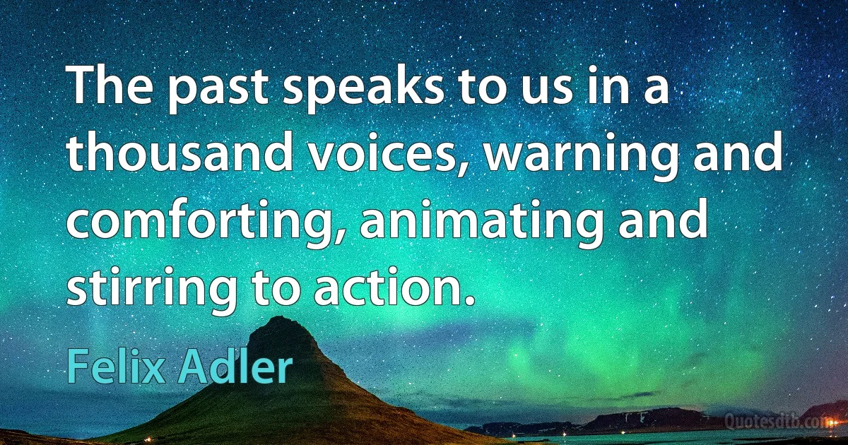 The past speaks to us in a thousand voices, warning and comforting, animating and stirring to action. (Felix Adler)