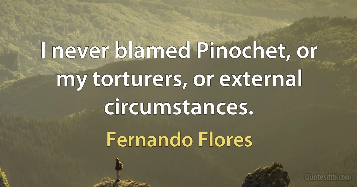 I never blamed Pinochet, or my torturers, or external circumstances. (Fernando Flores)