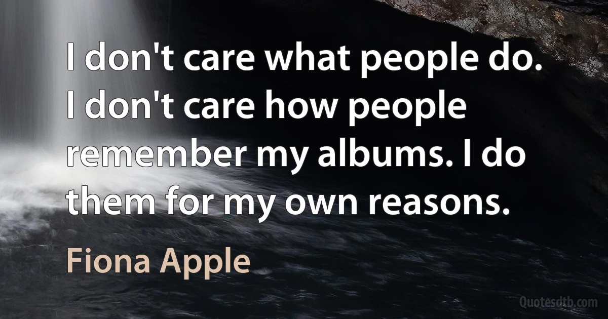 I don't care what people do. I don't care how people remember my albums. I do them for my own reasons. (Fiona Apple)