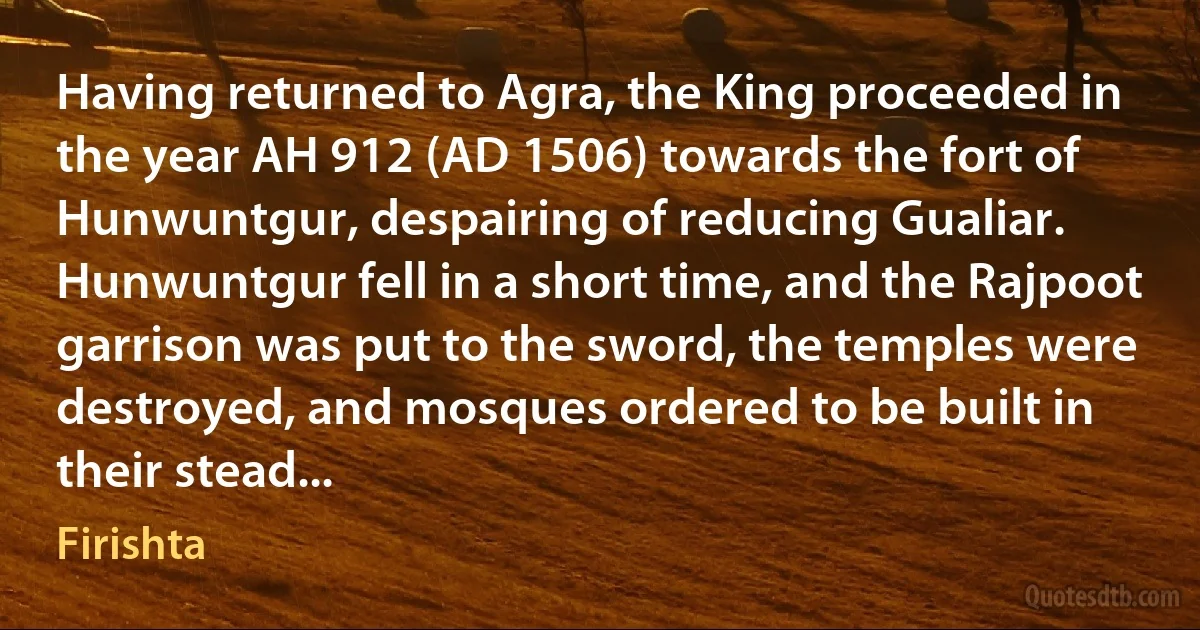 Having returned to Agra, the King proceeded in the year AH 912 (AD 1506) towards the fort of Hunwuntgur, despairing of reducing Gualiar. Hunwuntgur fell in a short time, and the Rajpoot garrison was put to the sword, the temples were destroyed, and mosques ordered to be built in their stead... (Firishta)