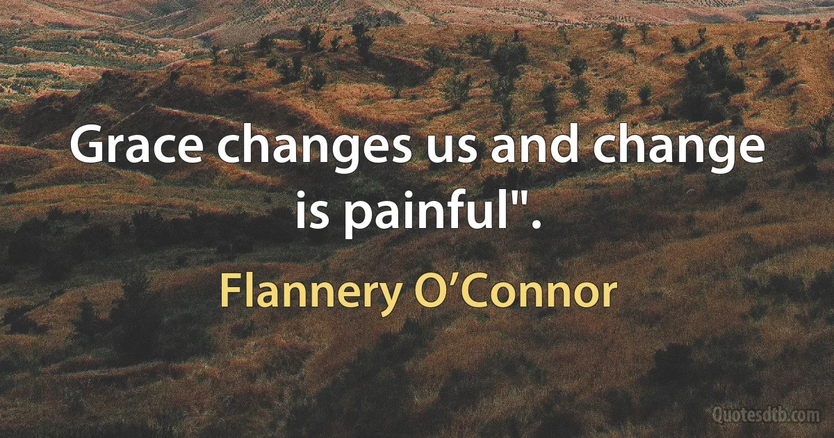 Grace changes us and change is painful". (Flannery O’Connor)