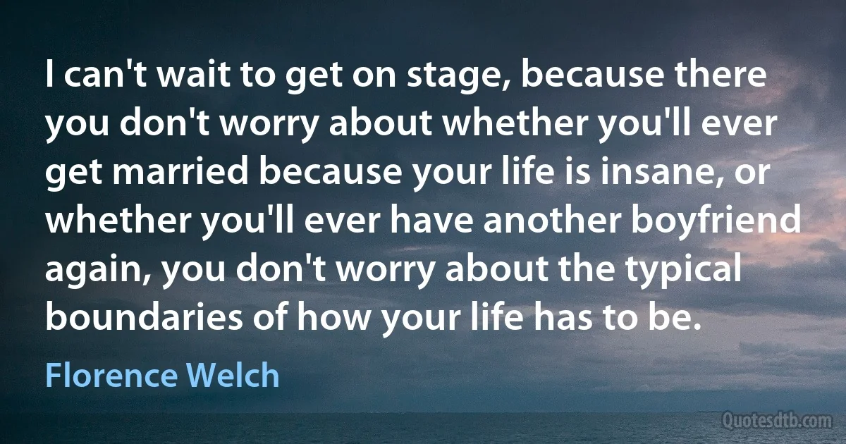 I can't wait to get on stage, because there you don't worry about whether you'll ever get married because your life is insane, or whether you'll ever have another boyfriend again, you don't worry about the typical boundaries of how your life has to be. (Florence Welch)