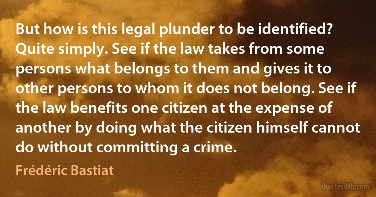 But how is this legal plunder to be identified? Quite simply. See if the law takes from some persons what belongs to them and gives it to other persons to whom it does not belong. See if the law benefits one citizen at the expense of another by doing what the citizen himself cannot do without committing a crime. (Frédéric Bastiat)