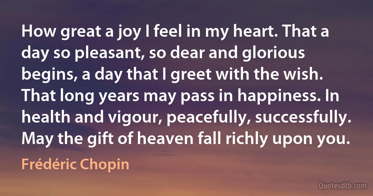 How great a joy I feel in my heart. That a day so pleasant, so dear and glorious begins, a day that I greet with the wish. That long years may pass in happiness. In health and vigour, peacefully, successfully. May the gift of heaven fall richly upon you. (Frédéric Chopin)