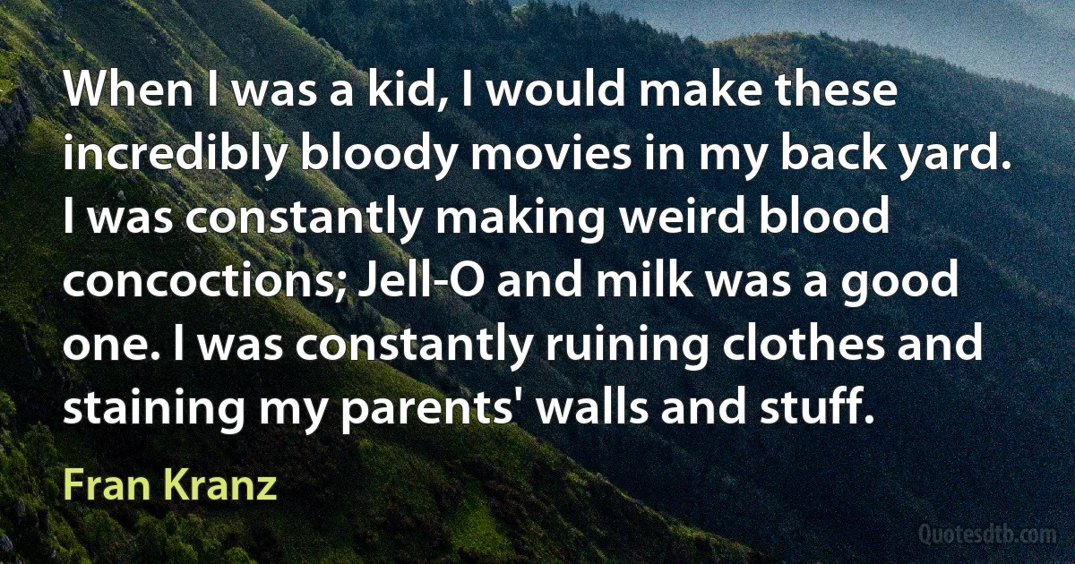 When I was a kid, I would make these incredibly bloody movies in my back yard. I was constantly making weird blood concoctions; Jell-O and milk was a good one. I was constantly ruining clothes and staining my parents' walls and stuff. (Fran Kranz)