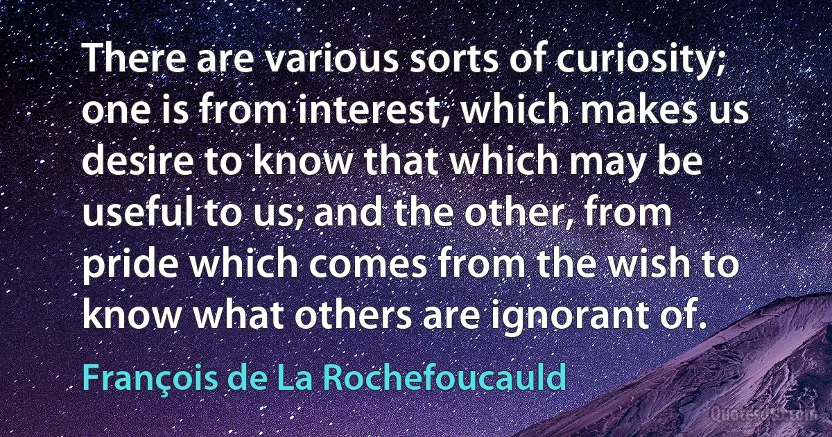 There are various sorts of curiosity; one is from interest, which makes us desire to know that which may be useful to us; and the other, from pride which comes from the wish to know what others are ignorant of. (François de La Rochefoucauld)