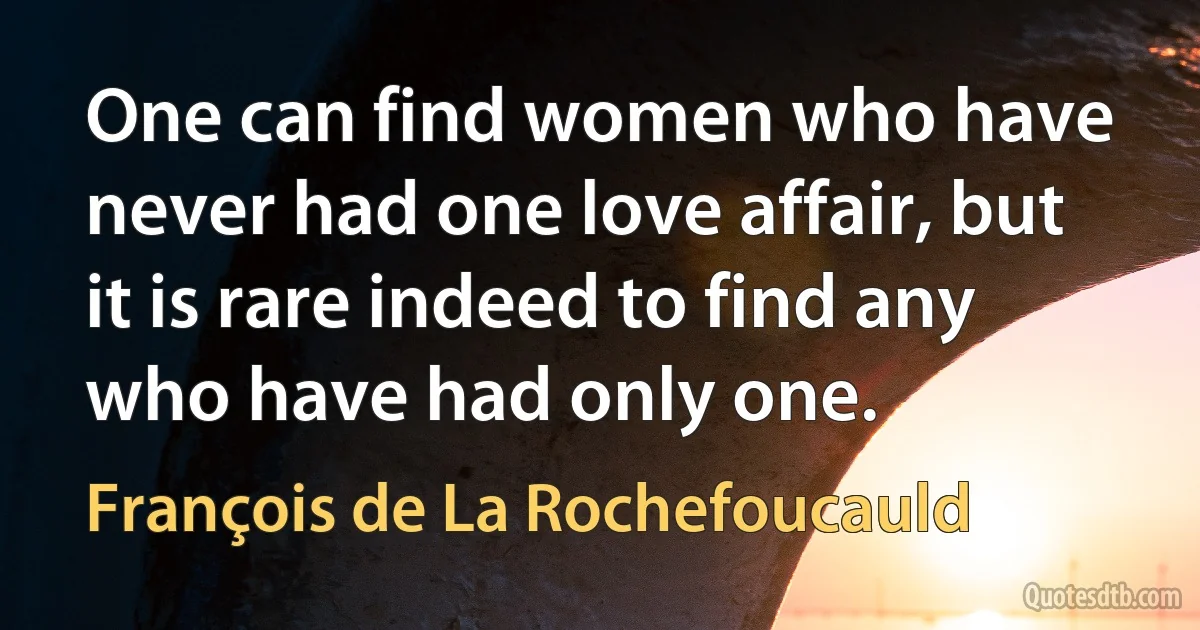 One can find women who have never had one love affair, but it is rare indeed to find any who have had only one. (François de La Rochefoucauld)