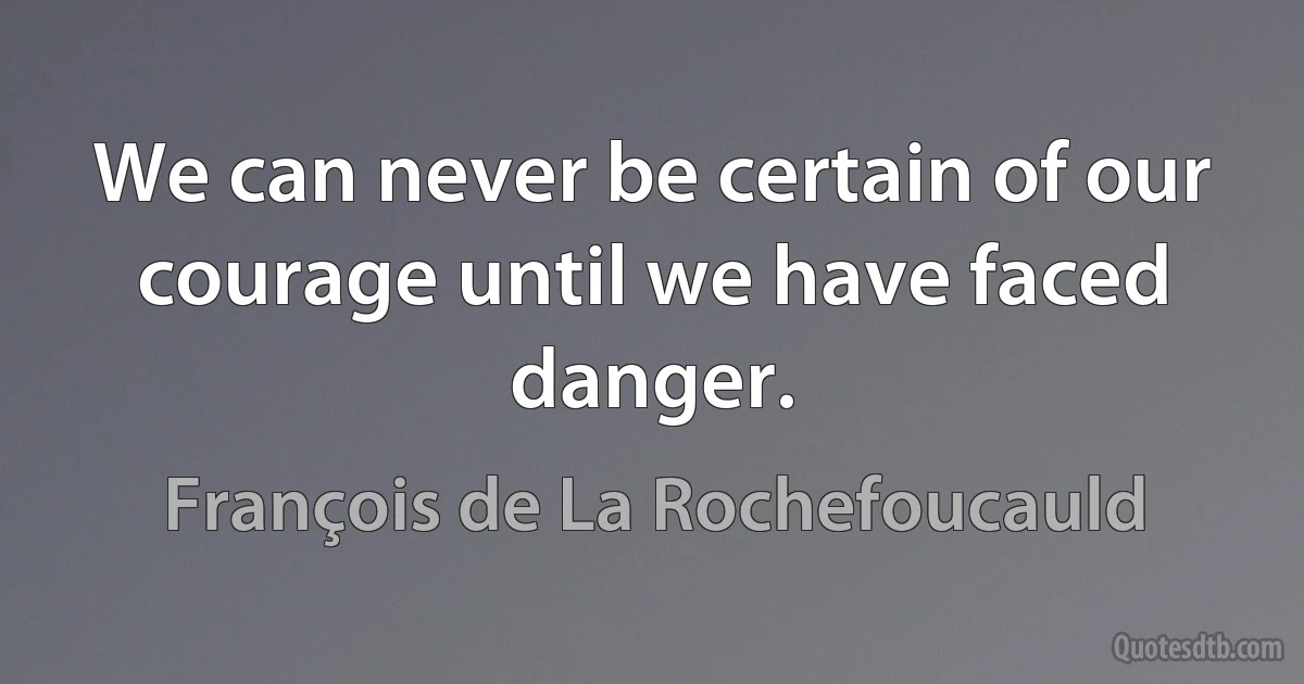 We can never be certain of our courage until we have faced danger. (François de La Rochefoucauld)