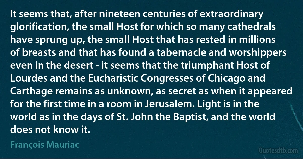 It seems that, after nineteen centuries of extraordinary glorification, the small Host for which so many cathedrals have sprung up, the small Host that has rested in millions of breasts and that has found a tabernacle and worshippers even in the desert - it seems that the triumphant Host of Lourdes and the Eucharistic Congresses of Chicago and Carthage remains as unknown, as secret as when it appeared for the first time in a room in Jerusalem. Light is in the world as in the days of St. John the Baptist, and the world does not know it. (François Mauriac)