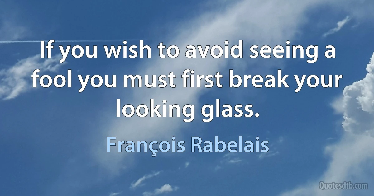 If you wish to avoid seeing a fool you must first break your looking glass. (François Rabelais)