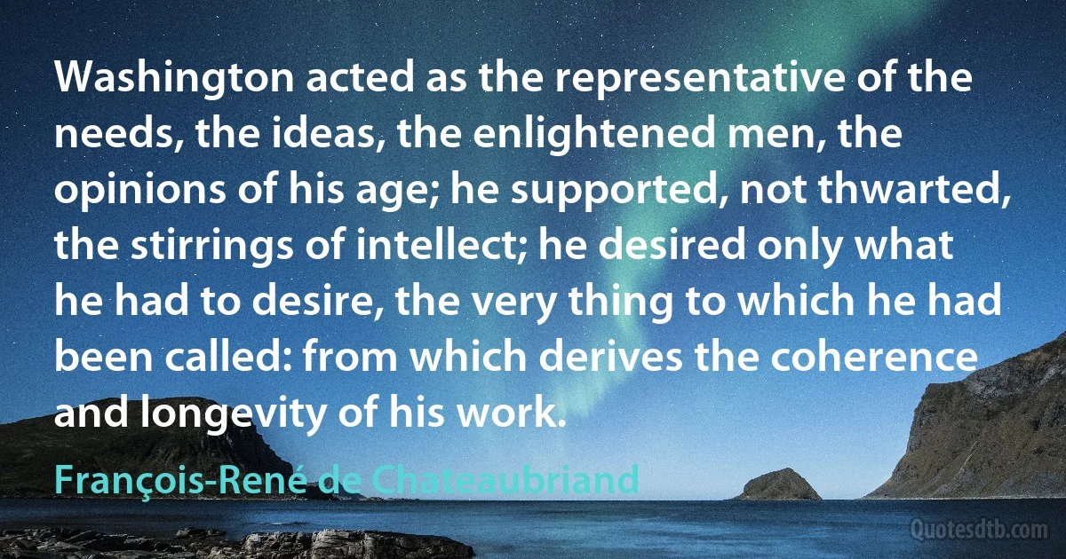 Washington acted as the representative of the needs, the ideas, the enlightened men, the opinions of his age; he supported, not thwarted, the stirrings of intellect; he desired only what he had to desire, the very thing to which he had been called: from which derives the coherence and longevity of his work. (François-René de Chateaubriand)