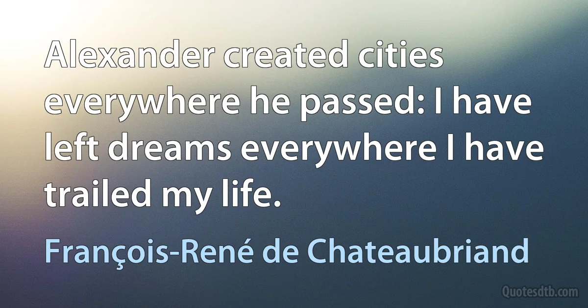 Alexander created cities everywhere he passed: I have left dreams everywhere I have trailed my life. (François-René de Chateaubriand)