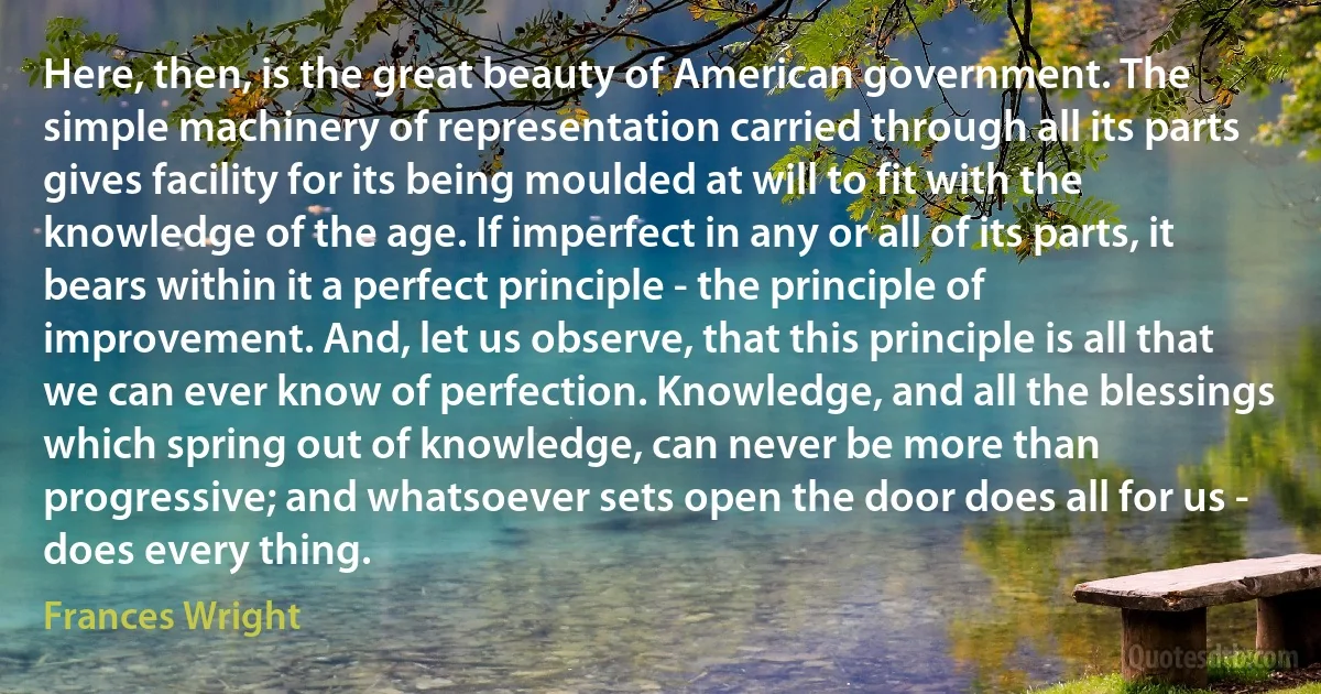 Here, then, is the great beauty of American government. The simple machinery of representation carried through all its parts gives facility for its being moulded at will to fit with the knowledge of the age. If imperfect in any or all of its parts, it bears within it a perfect principle - the principle of improvement. And, let us observe, that this principle is all that we can ever know of perfection. Knowledge, and all the blessings which spring out of knowledge, can never be more than progressive; and whatsoever sets open the door does all for us - does every thing. (Frances Wright)